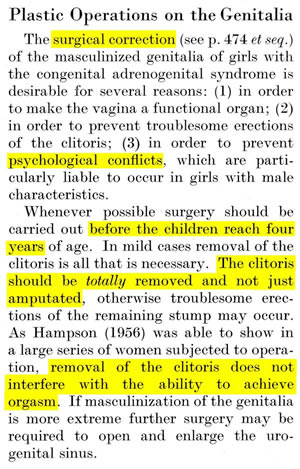 Bierich english: Plastic Operations on the Genitalia The surgical correction (see p. 474 et seq.) of the masculinized genitalia of girls with the congenital adrenogenital syndrome is desirable for several reasons: (1) in order to make the vagina a functional organ; (2) in order to prevent troublesome erections of the clitoris; (3) in order to prevent psychological conflicts, which are particularly liable to occur in girls with male characteristics. Whenever possible surgery should be carried out before the children reach four years of age. In mild cases removal of the clitoris is all that is necessary. The clitoris should be totally removed and not just amputated, otherwise troublesome erections of the remaining stump may occur. As Hampson (1956) was able to show in a large series of women subjected to operation, removal of the clitoris does not interfere with the ability to achieve orgasm. If masculinization of the genitalia is more extreme further surgery may be required to open and enlarge the urogenital sinus.